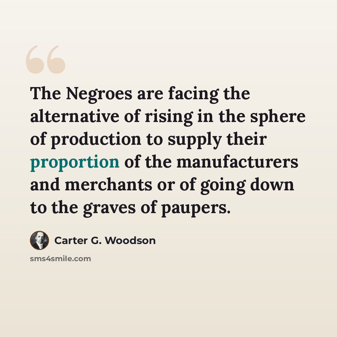“The Negroes are facing the alternative of rising in the sphere of production to supply their proportion of the manufacturers and merchants or of going down to the graves of paupers.” quote by Carter G. Woodson