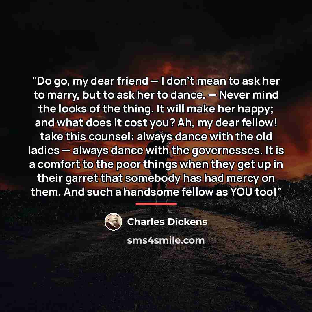 “Do go, my dear friend — I don’t mean to ask her to marry, but to ask her to dance. — Never mind the looks of the thing. It will make her happy; and what does it cost you? Ah, my dear fellow! take this counsel: always dance with the old ladies — always dance with the governesses. It is a comfort to…” quote by Charles Dickens