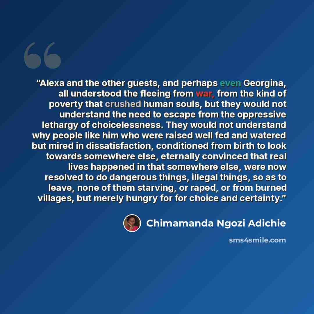 “Alexa and the other guests, and perhaps even Georgina, all understood the fleeing from war, from the kind of poverty that crushed human souls, but they would not understand the need to escape from the oppressive lethargy of choicelessness. They would not understand why people like him who were…” quote by Chimamanda Ngozi Adichie