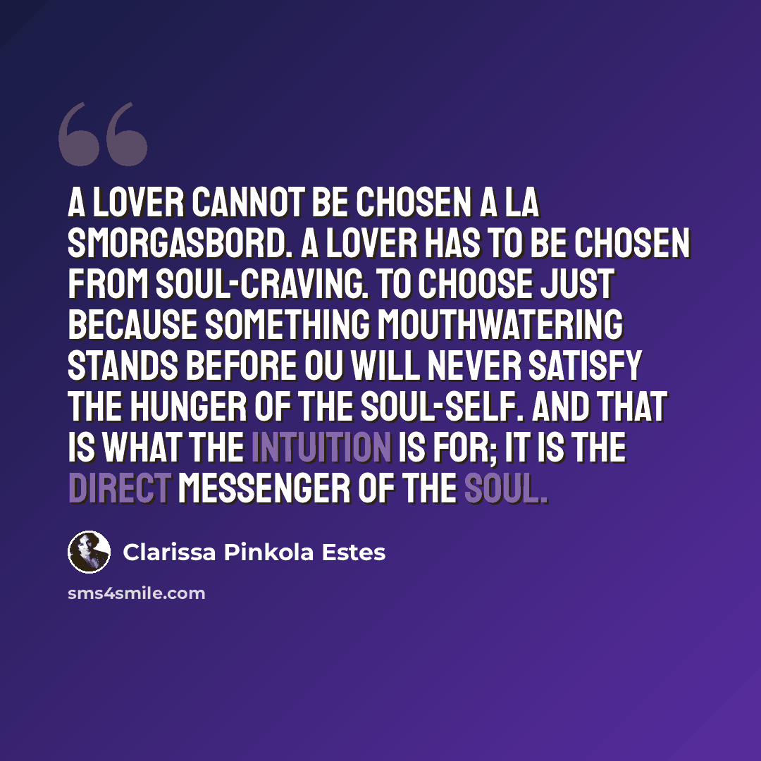 “A lover cannot be chosen a la smorgasbord. A lover has to be chosen from soul-craving. To choose just because something mouthwatering stands before ou will never satisfy the hunger of the soul-self. And that is what the intuition is for; it is the direct messenger of the soul.” quote by Clarissa Pinkola Estes