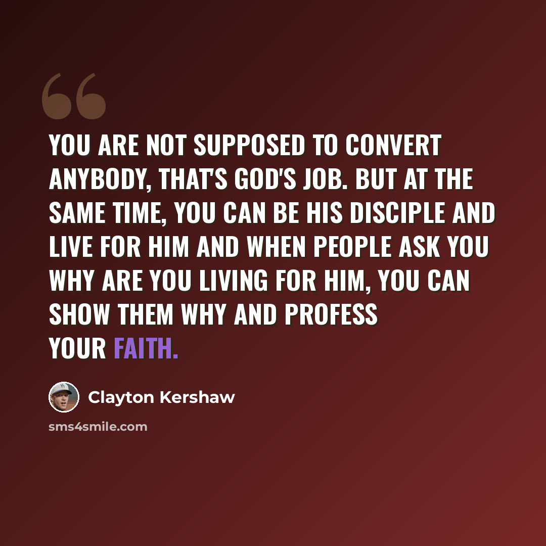 “You are not supposed to convert anybody, that's God's job. But at the same time, you can be His disciple and live for Him and when people ask you why are you living for Him, you can show them why and profess your faith.” quote by Clayton Kershaw