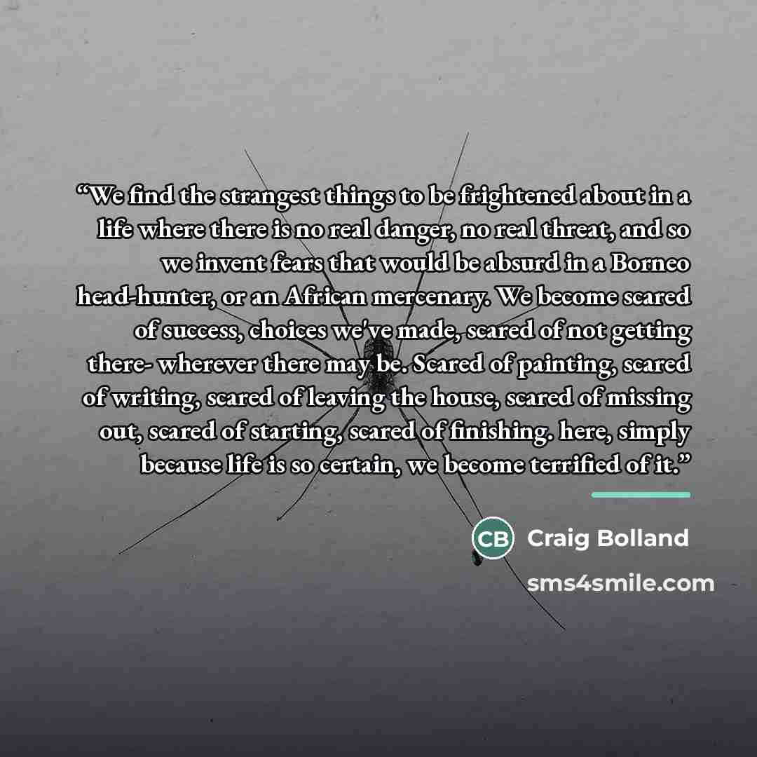 “We find the strangest things to be frightened about in a life where there is no real danger, no real threat, and so we invent fears that would be absurd in a Borneo head-hunter, or an African mercenary. We become scared of success, choices we've made, scared of not getting there- wherever there…” quote by Craig Bolland