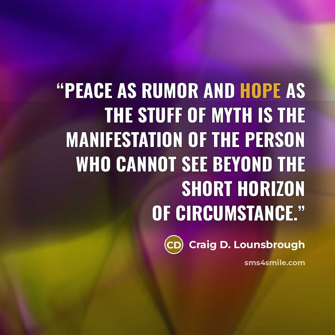 “Peace as rumor and hope as the stuff of myth is the manifestation of the person who cannot see beyond the short horizon of circumstance.” quote by Craig D. Lounsbrough