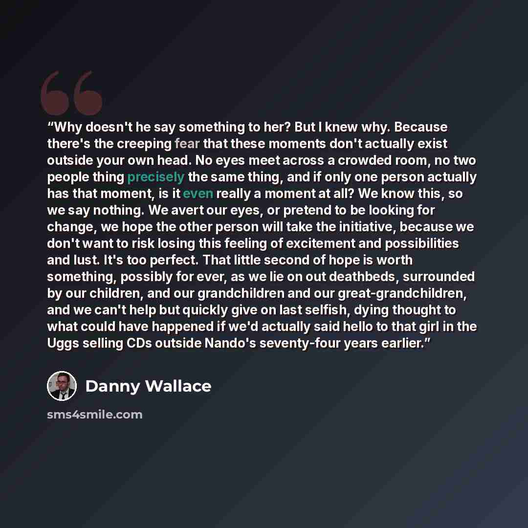 “Why doesn't he say something to her? But I knew why. Because there's the creeping fear that these moments don't actually exist outside your own head. No eyes meet across a crowded room, no two people thing precisely the same thing, and if only one person actually has that moment, is it even really…” quote by Danny Wallace