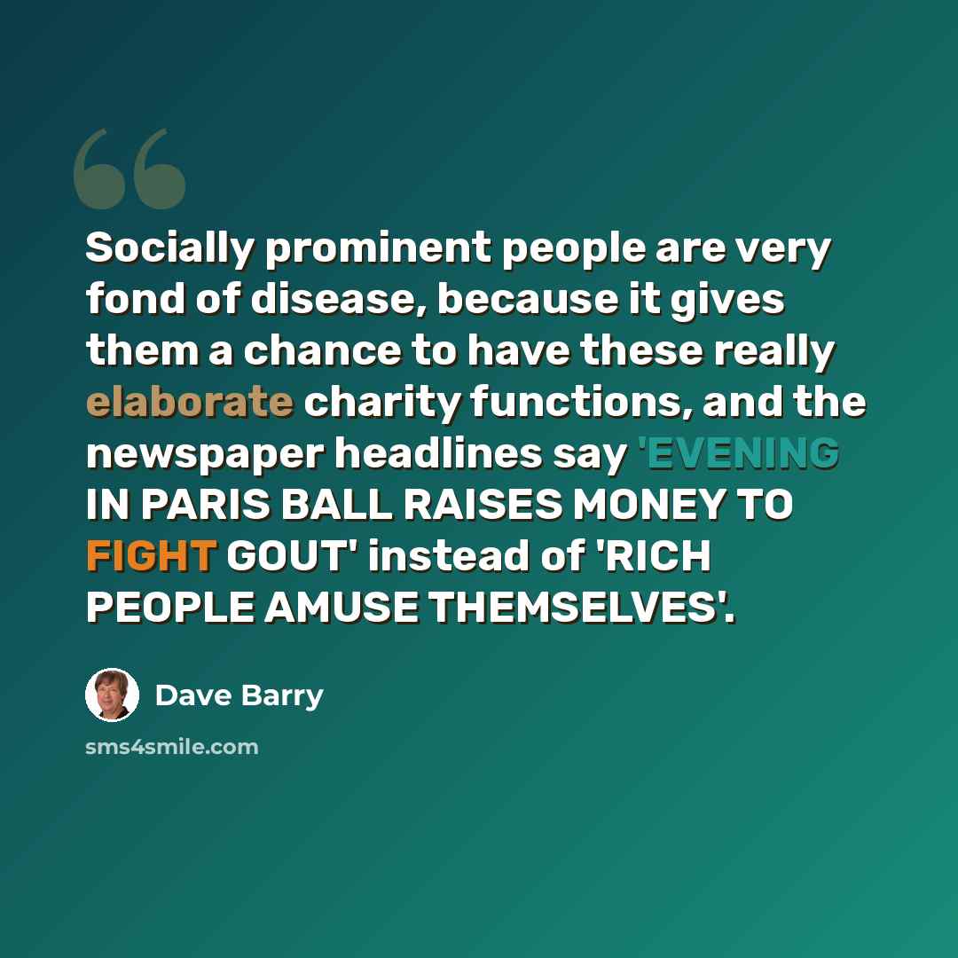 “Socially prominent people are very fond of disease, because it gives them a chance to have these really elaborate charity functions, and the newspaper headlines say 'EVENING IN PARIS BALL RAISES MONEY TO FIGHT GOUT' instead of 'RICH PEOPLE AMUSE THEMSELVES'.” quote by Dave Barry
