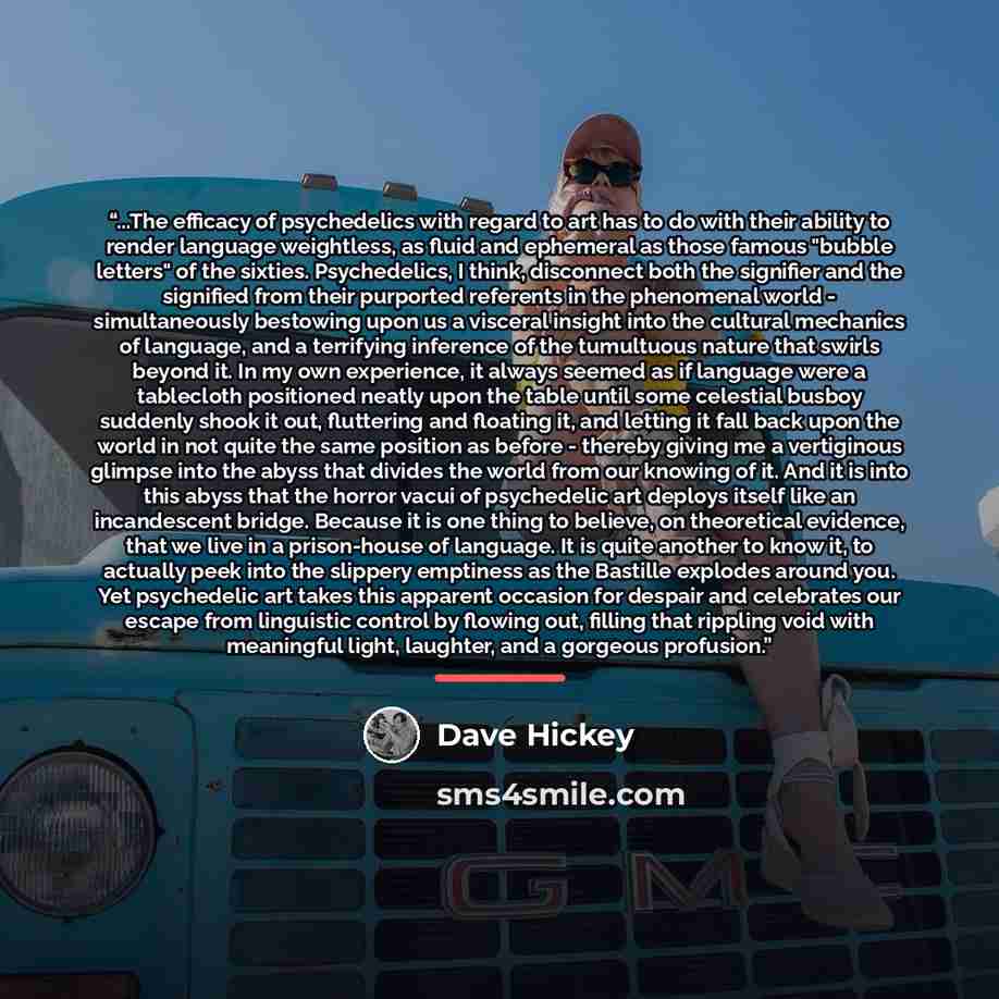 “...The efficacy of psychedelics with regard to art has to do with their ability to render language weightless, as fluid and ephemeral as those famous "bubble letters" of the sixties. Psychedelics, I think, disconnect both the signifier and the signified from their purported referents in the…” quote by Dave Hickey