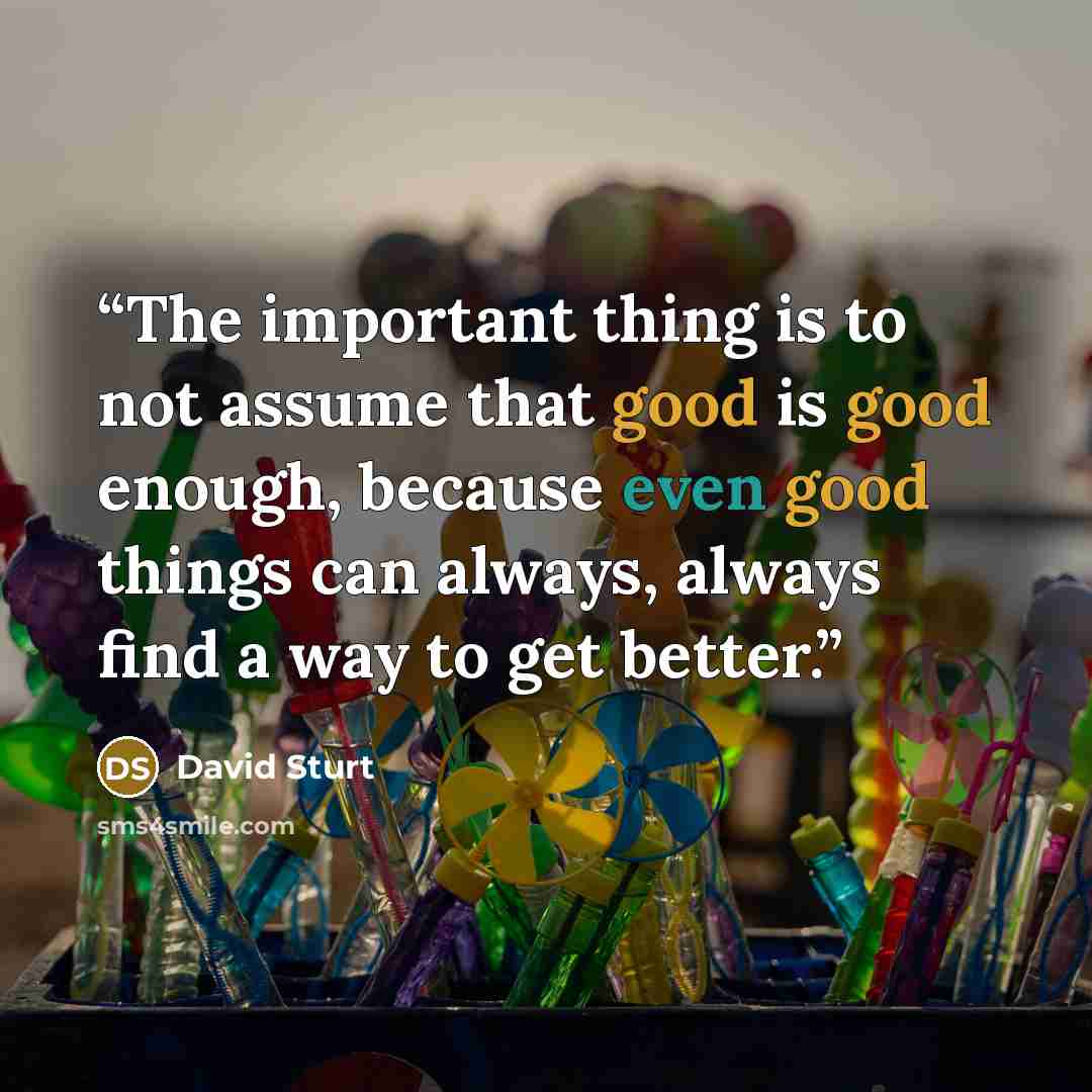“The important thing is to not assume that good is good enough, because even good things can always, always find a way to get better.” quote by David Sturt