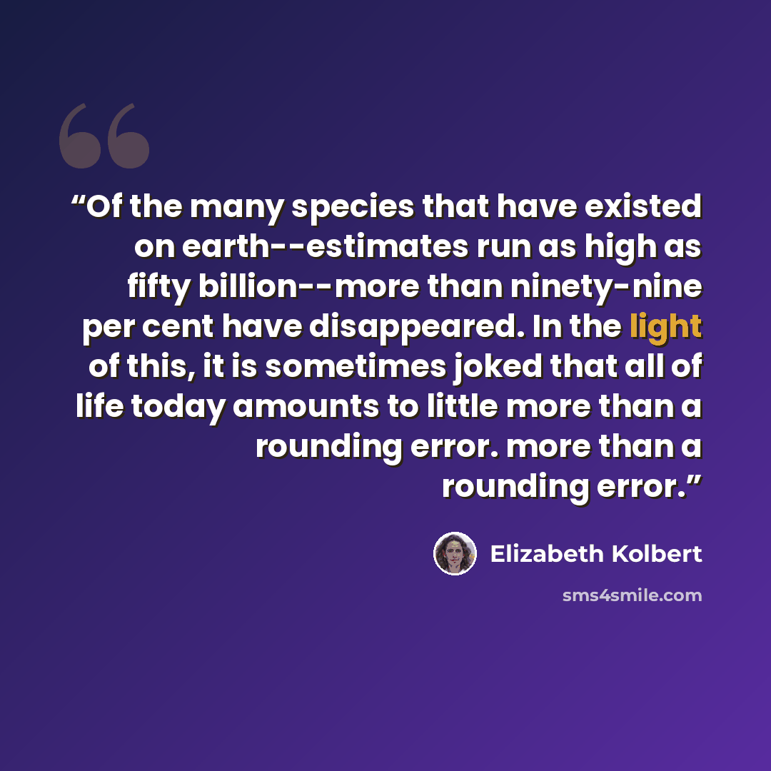 “Of the many species that have existed on earth--estimates run as high as fifty billion--more than ninety-nine per cent have disappeared. In the light of this, it is sometimes joked that all of life today amounts to little more than a rounding error. more than a rounding error.” quote by Elizabeth Kolbert