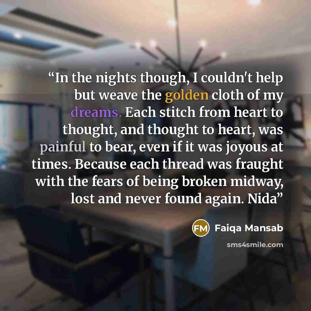 “In the nights though, I couldn't help but weave the golden cloth of my dreams. Each stitch from heart to thought, and thought to heart, was painful to bear, even if it was joyous at times. Because each thread was fraught with the fears of being broken midway, lost and never found again. Nida” quote by Faiqa Mansab