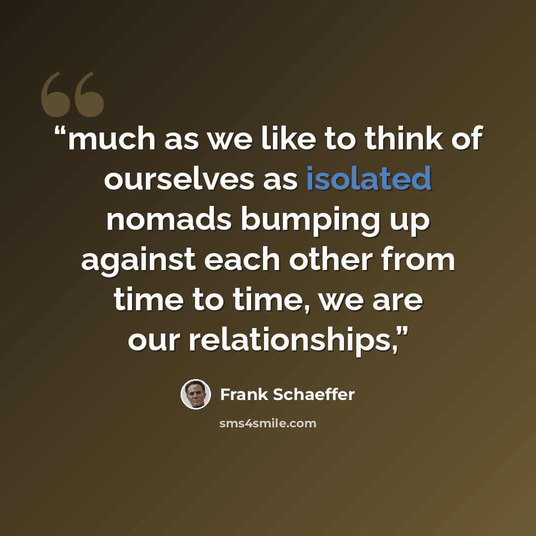 “much as we like to think of ourselves as isolated nomads bumping up against each other from time to time, we are our relationships,” quote by Frank Schaeffer