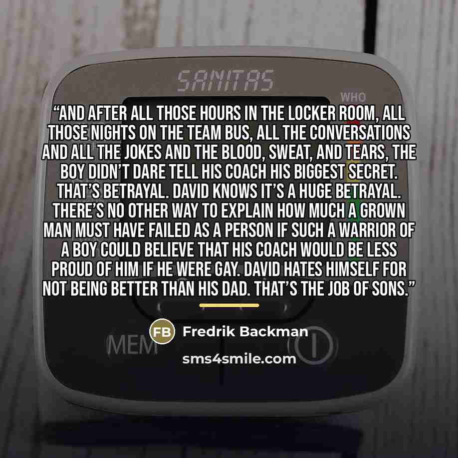“And after all those hours in the locker room, all those nights on the team bus, all the conversations and all the jokes and the blood, sweat, and tears, the boy didn’t dare tell his coach his biggest secret. That’s betrayal. David knows it’s a huge betrayal. There’s no other way to explain how…” quote by Fredrik Backman