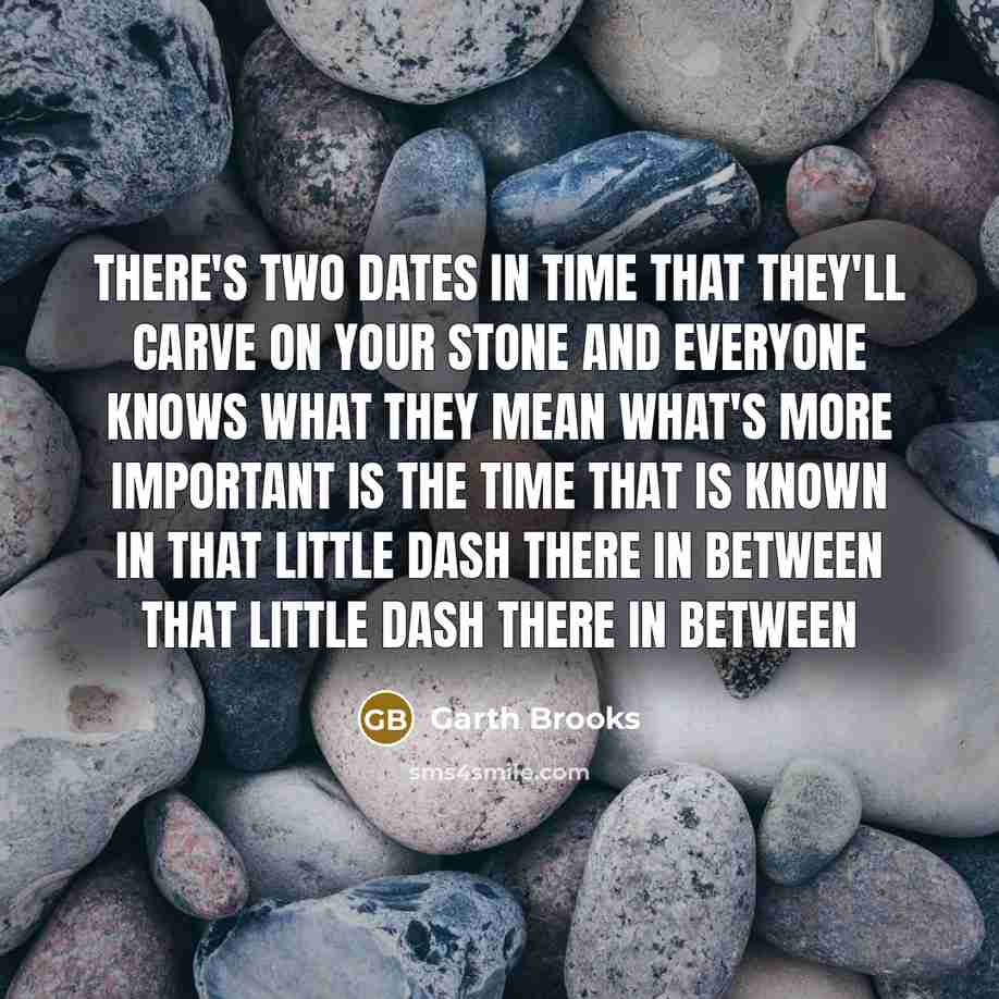 “There's two dates in time That they'll carve on your stone And everyone knows what they mean What's more important Is the time that is known In that little dash there in between That little dash there in between” quote by Garth Brooks