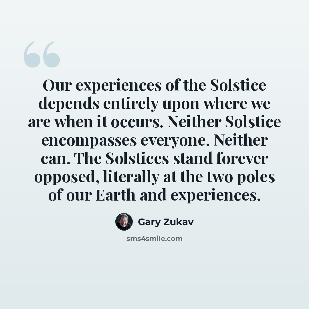 “Our experiences of the Solstice depends entirely upon where we are when it occurs. Neither Solstice encompasses everyone. Neither can. The Solstices stand forever opposed, literally at the two poles of our Earth and experiences.” quote by Gary Zukav