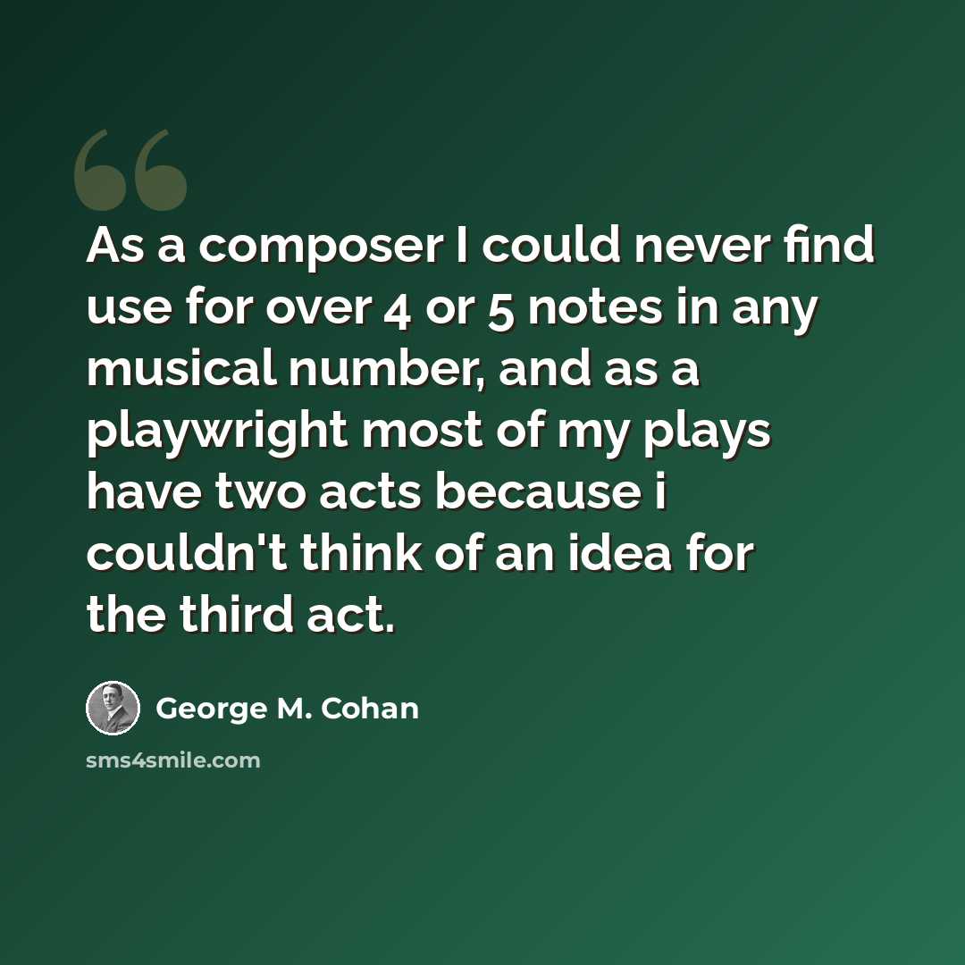 “As a composer I could never find use for over 4 or 5 notes in any musical number, and as a playwright most of my plays have two acts because i couldn't think of an idea for the third act.” quote by George M. Cohan