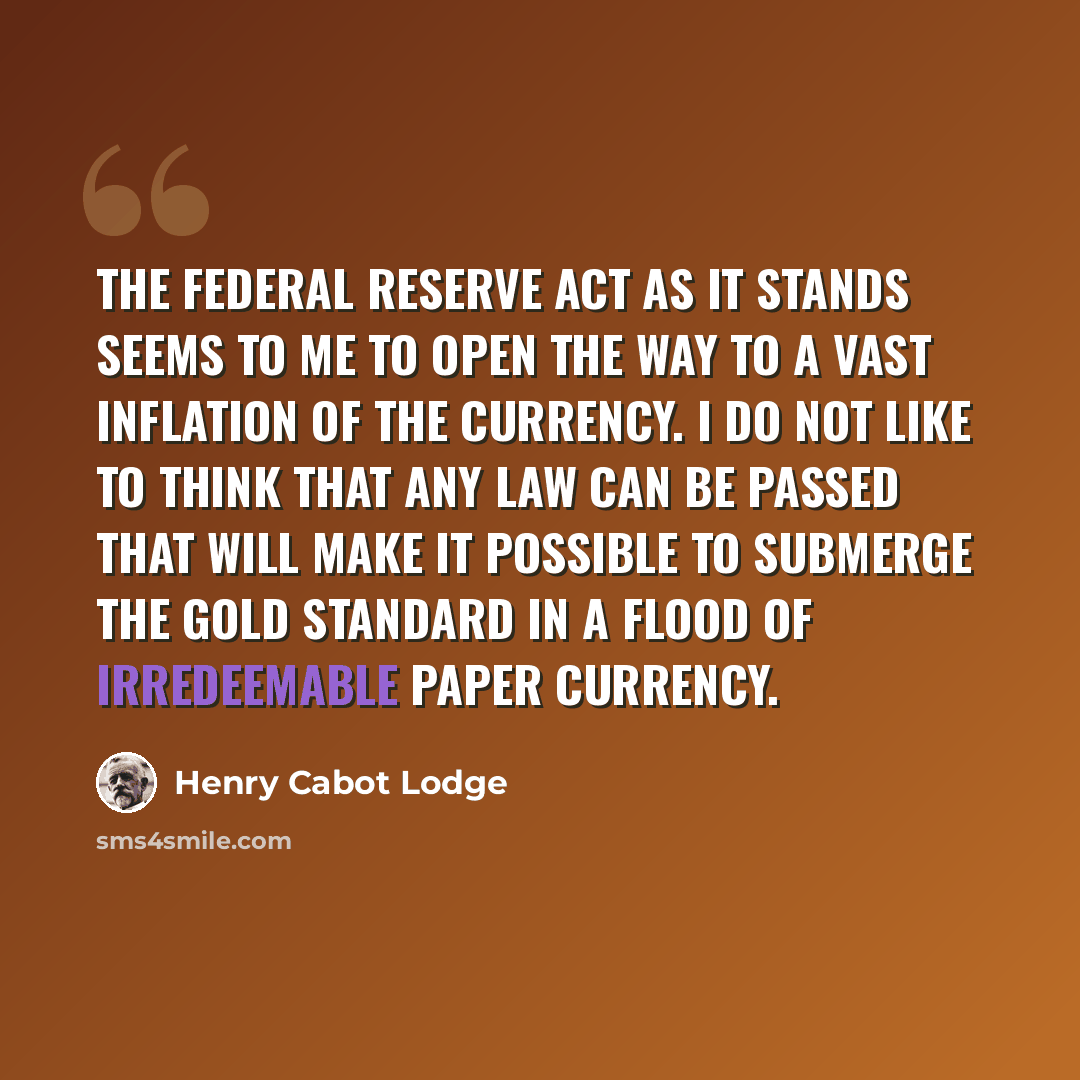 “The Federal Reserve Act as it stands seems to me to open the way to a vast inflation of the currency. I do not like to think that any law can be passed that will make it possible to submerge the gold standard in a flood of irredeemable paper currency.” quote by Henry Cabot Lodge