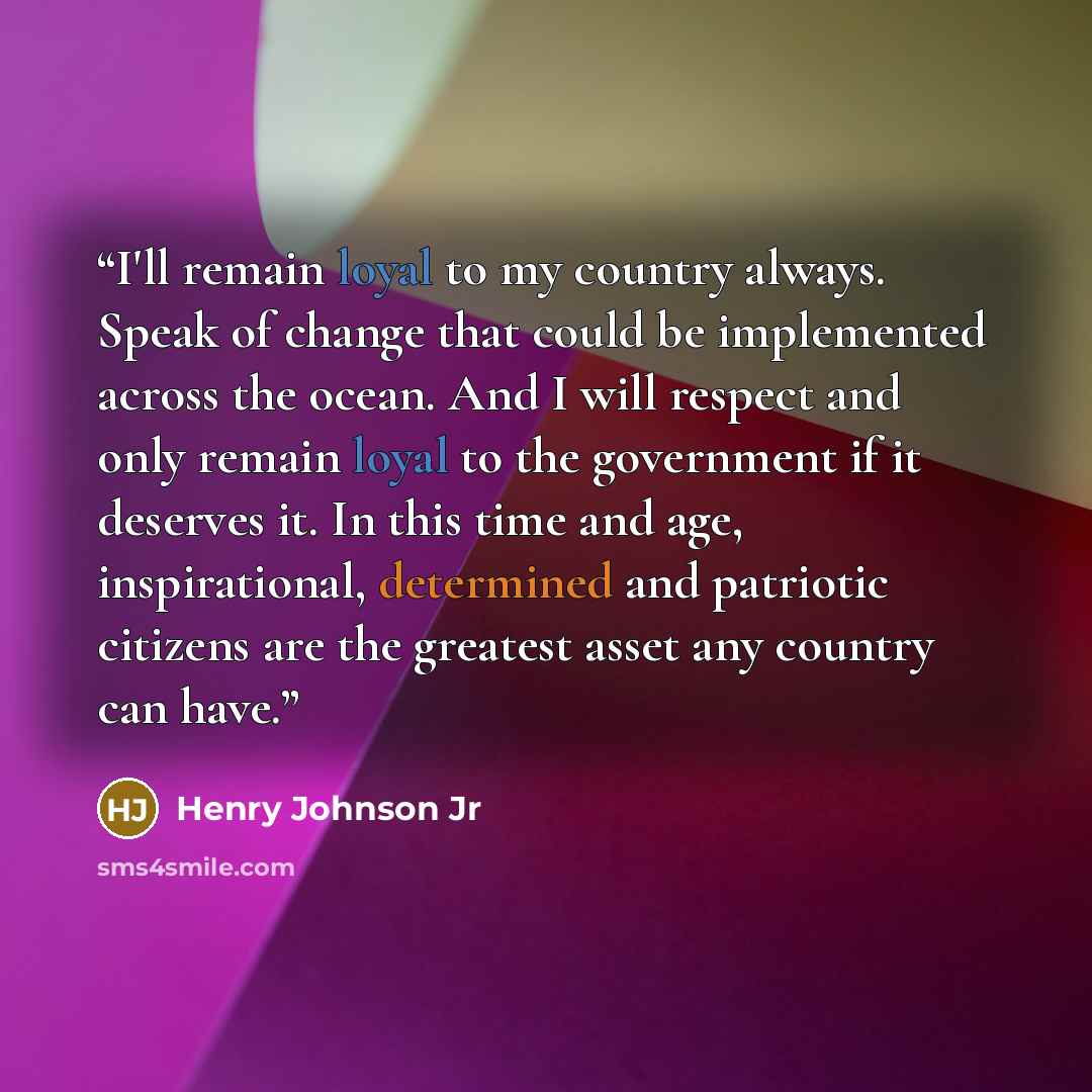 “I'll remain loyal to my country always. Speak of change that could be implemented across the ocean. And I will respect and only remain loyal to the government if it deserves it. In this time and age, inspirational, determined and patriotic citizens are the greatest asset any country can have.” quote by Henry Johnson Jr