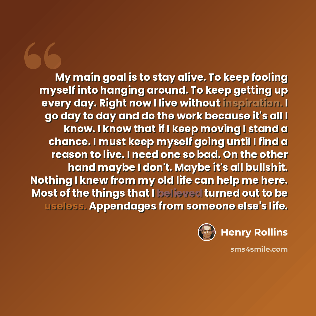 “My main goal is to stay alive. To keep fooling myself into hanging around. To keep getting up every day. Right now I live without inspiration. I go day to day and do the work because it's all I know. I know that if I keep moving I stand a chance. I must keep myself going until I find a reason to…” quote by Henry Rollins