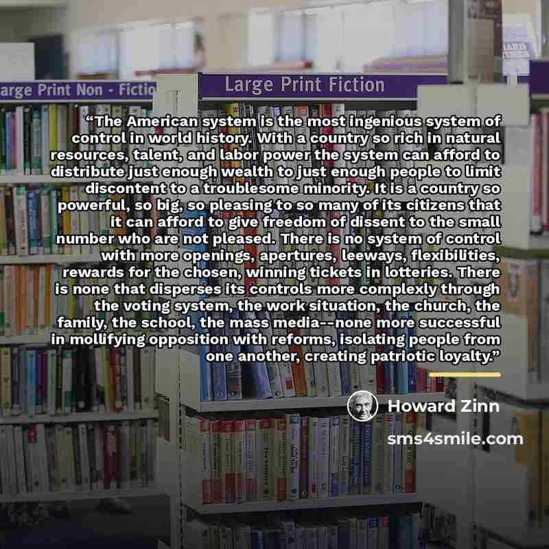 “The American system is the most ingenious system of control in world history. With a country so rich in natural resources, talent, and labor power the system can afford to distribute just enough wealth to just enough people to limit discontent to a troublesome minority. It is a country so…” quote by Howard Zinn