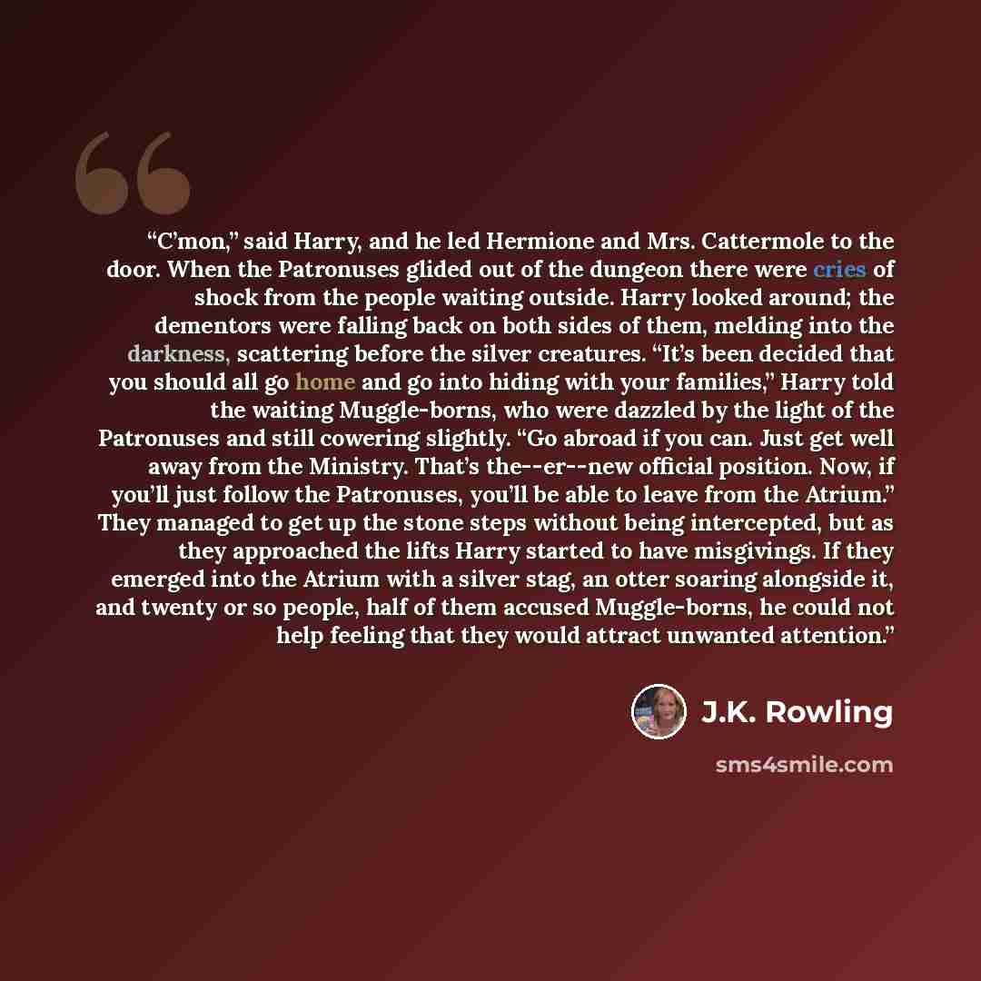 “C’mon,” said Harry, and he led Hermione and Mrs. Cattermole to the door. When the Patronuses glided out of the dungeon there were cries of shock from the people waiting outside. Harry looked around; the dementors were falling back on both sides of them, melding into the darkness, scattering before…” quote by J.K. Rowling