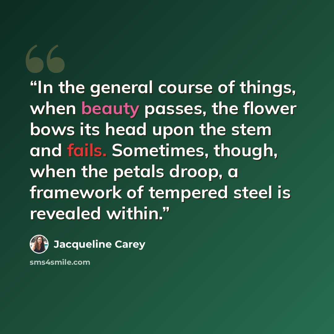 “In the general course of things, when beauty passes, the flower bows its head upon the stem and fails. Sometimes, though, when the petals droop, a framework of tempered steel is revealed within.” quote by Jacqueline Carey