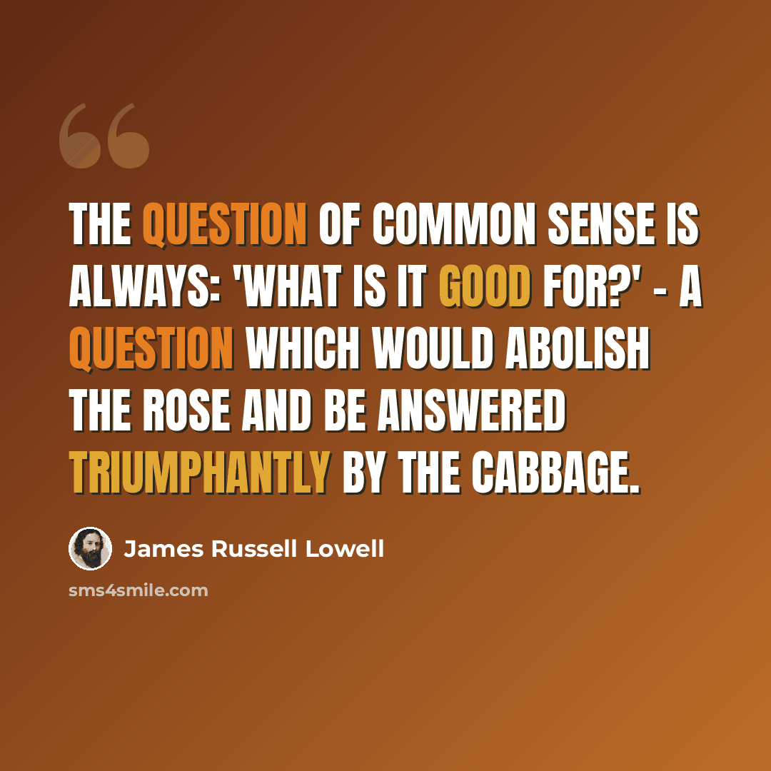 “The question of common sense is always: 'what is it good for?' - a question which would abolish the rose and be answered triumphantly by the cabbage.” quote by James Russell Lowell