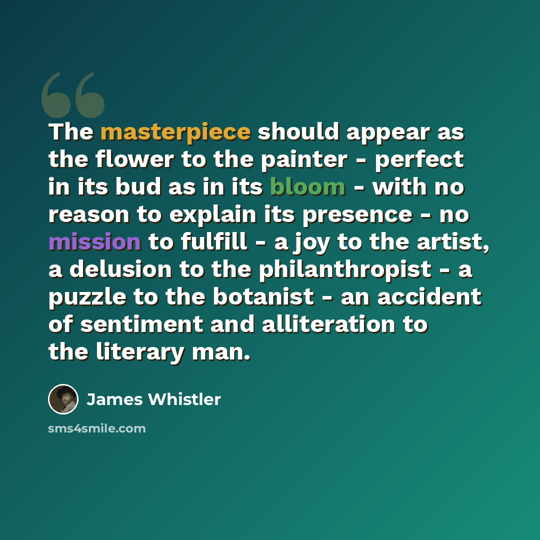 “The masterpiece should appear as the flower to the painter - perfect in its bud as in its bloom - with no reason to explain its presence - no mission to fulfill - a joy to the artist, a delusion to the philanthropist - a puzzle to the botanist - an accident of sentiment and alliteration to the…” quote by James Whistler