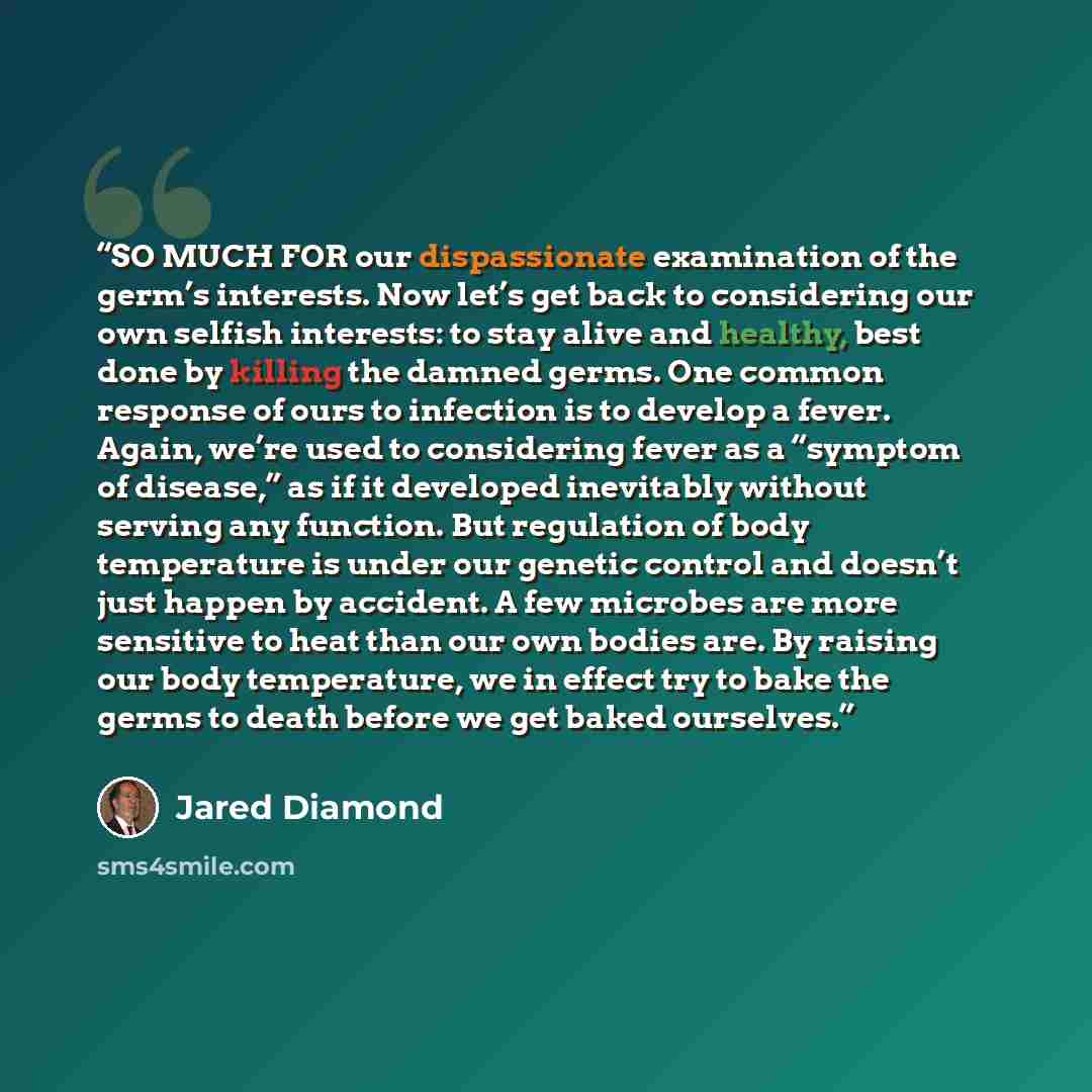 “SO MUCH FOR our dispassionate examination of the germ’s interests. Now let’s get back to considering our own selfish interests: to stay alive and healthy, best done by killing the damned germs. One common response of ours to infection is to develop a fever. Again, we’re used to considering fever…” quote by Jared Diamond