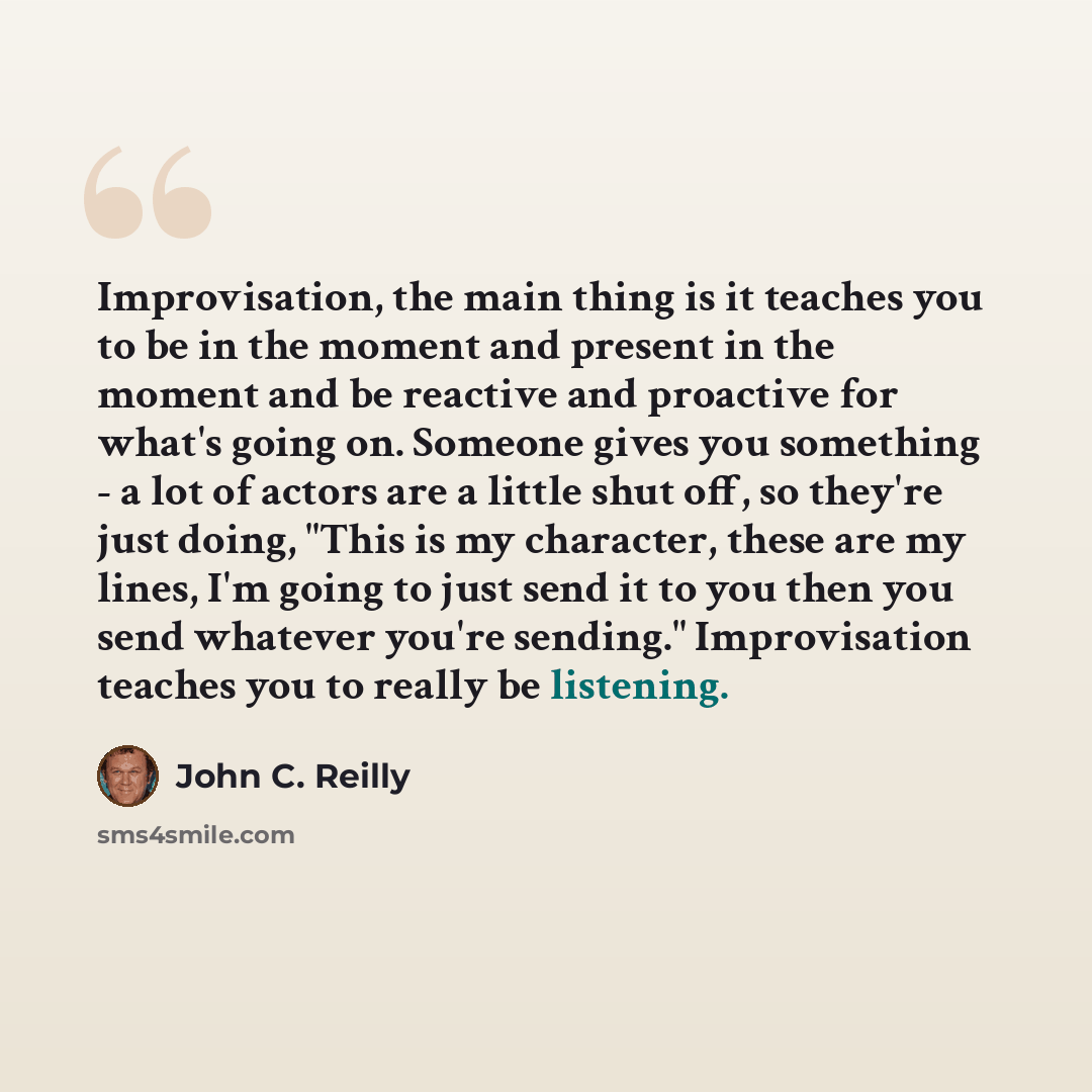 “Improvisation, the main thing is it teaches you to be in the moment and present in the moment and be reactive and proactive for what's going on. Someone gives you something - a lot of actors are a little shut off, so they're just doing, "This is my character, these are my lines, I'm going to just…” quote by John C. Reilly