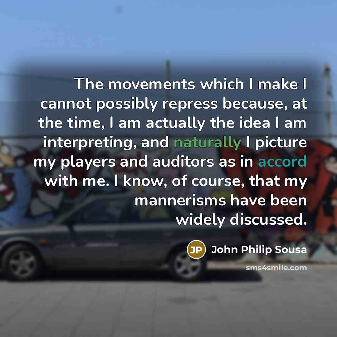 “The movements which I make I cannot possibly repress because, at the time, I am actually the idea I am interpreting, and naturally I picture my players and auditors as in accord with me. I know, of course, that my mannerisms have been widely discussed.” quote by John Philip Sousa
