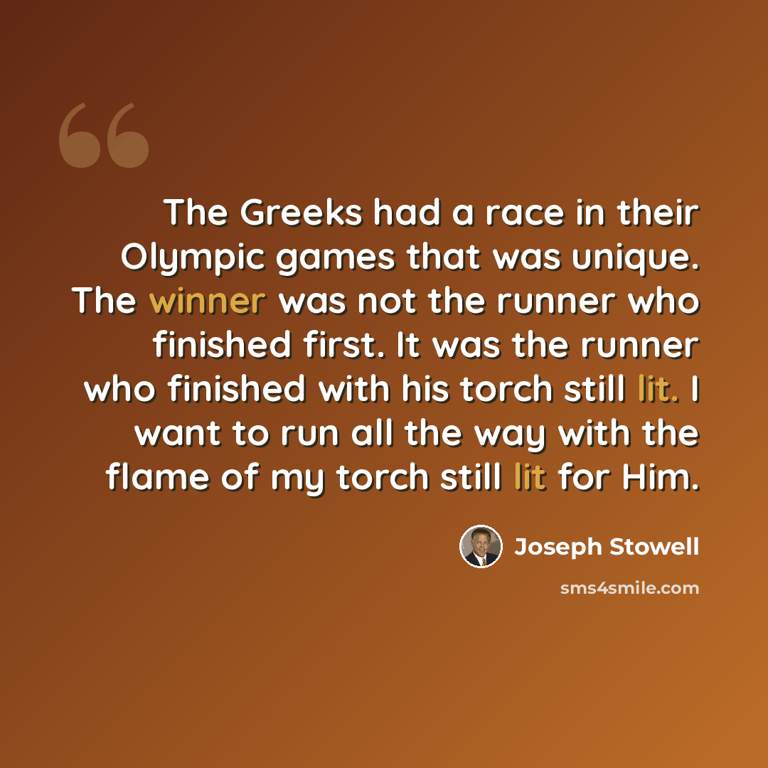 “The Greeks had a race in their Olympic games that was unique. The winner was not the runner who finished first. It was the runner who finished with his torch still lit. I want to run all the way with the flame of my torch still lit for Him.” quote by Joseph Stowell
