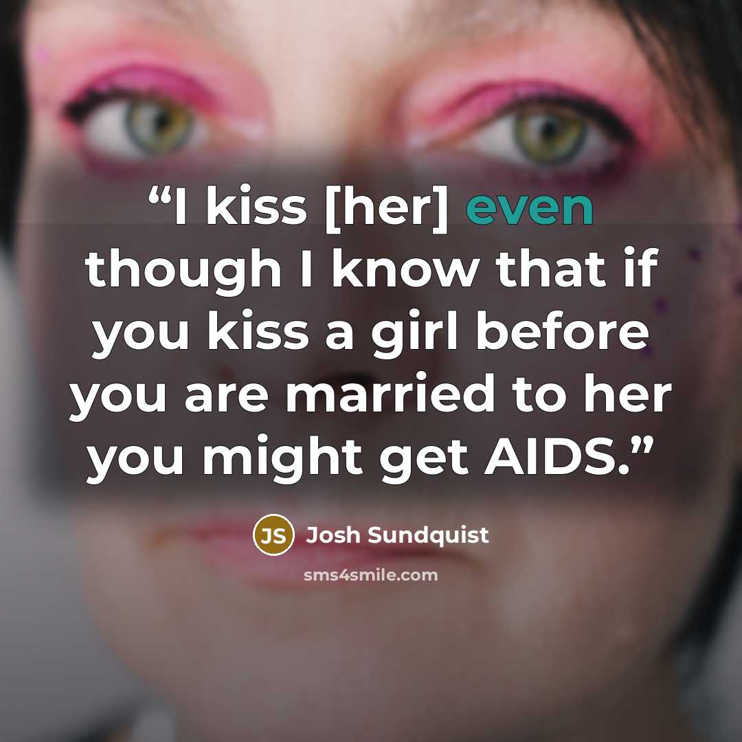“I kiss [her] even though I know that if you kiss a girl before you are married to her you might get AIDS.” quote by Josh Sundquist