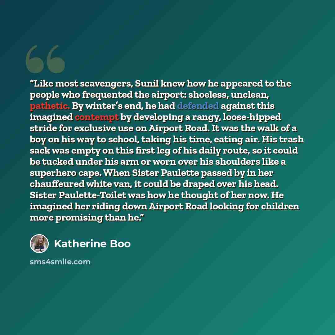 “Like most scavengers, Sunil knew how he appeared to the people who frequented the airport: shoeless, unclean, pathetic. By winter’s end, he had defended against this imagined contempt by developing a rangy, loose-hipped stride for exclusive use on Airport Road. It was the walk of a boy on his way…” quote by Katherine Boo