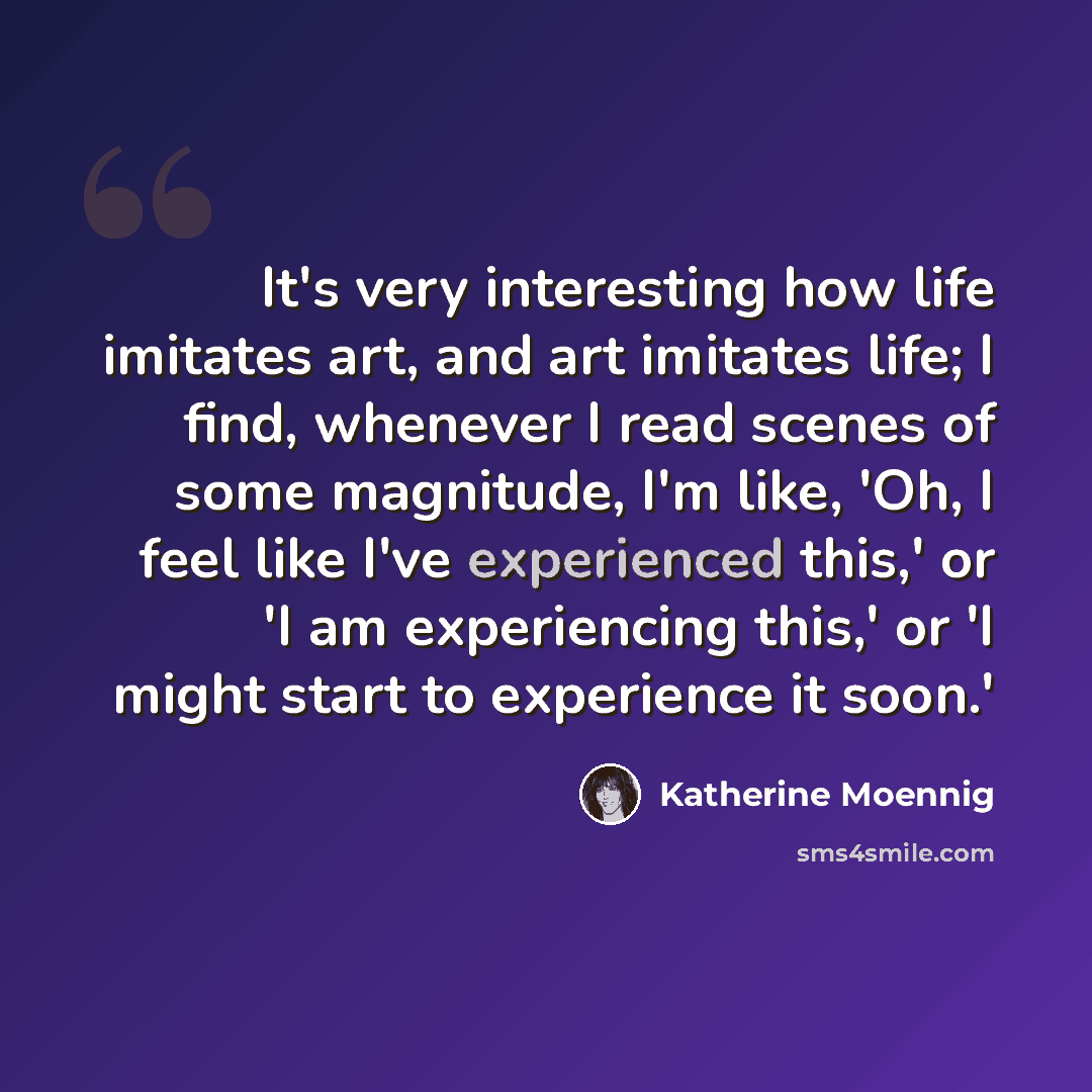 “It's very interesting how life imitates art, and art imitates life; I find, whenever I read scenes of some magnitude, I'm like, 'Oh, I feel like I've experienced this,' or 'I am experiencing this,' or 'I might start to experience it soon.'” quote by Katherine Moennig