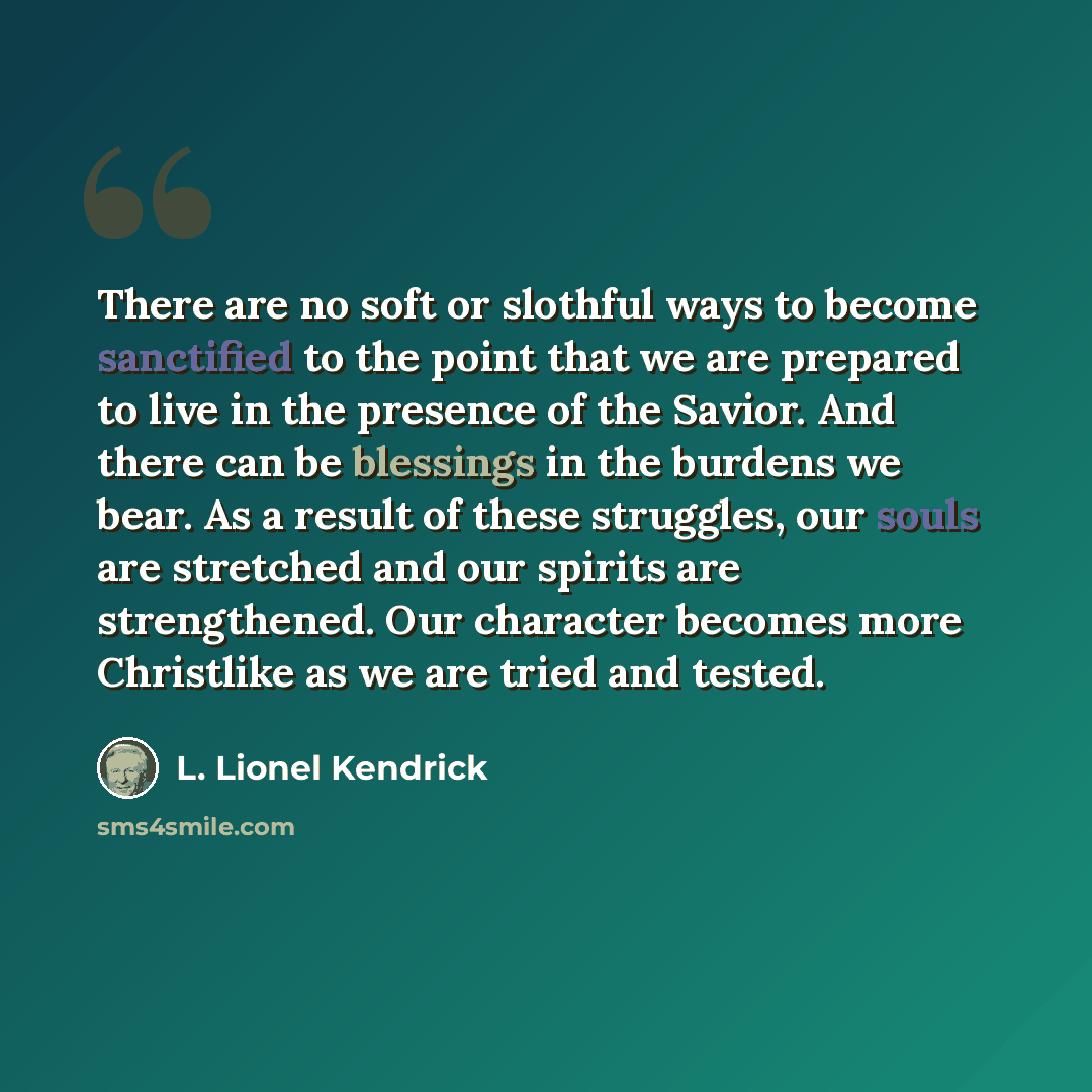 “There are no soft or slothful ways to become sanctified to the point that we are prepared to live in the presence of the Savior. And there can be blessings in the burdens we bear. As a result of these struggles, our souls are stretched and our spirits are strengthened. Our character becomes more…” quote by L. Lionel Kendrick