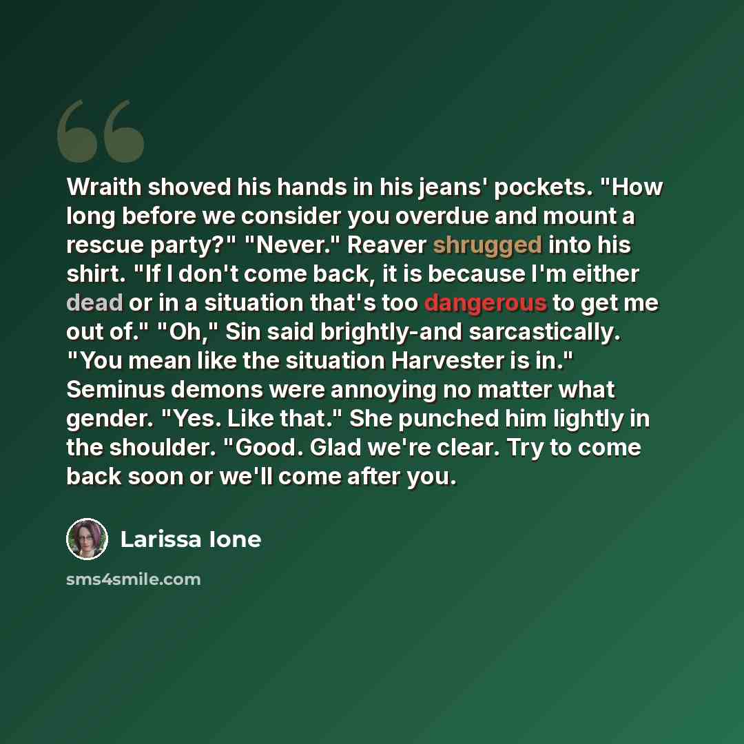 “Wraith shoved his hands in his jeans' pockets. "How long before we consider you overdue and mount a rescue party?" "Never." Reaver shrugged into his shirt. "If I don't come back, it is because I'm either dead or in a situation that's too dangerous to get me out of." "Oh," Sin said brightly-and…” quote by Larissa Ione