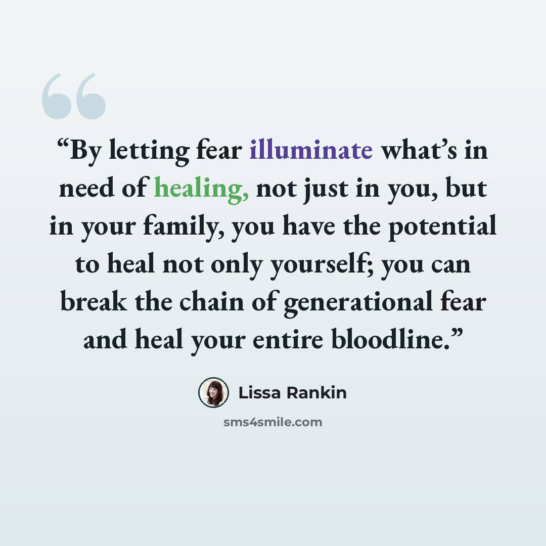 “By letting fear illuminate what’s in need of healing, not just in you, but in your family, you have the potential to heal not only yourself; you can break the chain of generational fear and heal your entire bloodline.” quote by Lissa Rankin
