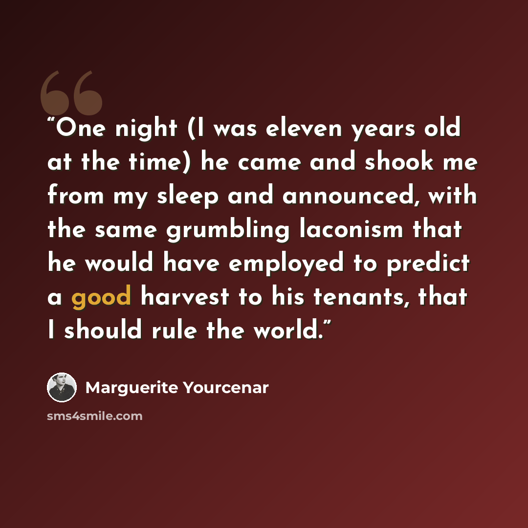 “One night (I was eleven years old at the time) he came and shook me from my sleep and announced, with the same grumbling laconism that he would have employed to predict a good harvest to his tenants, that I should rule the world.” quote by Marguerite Yourcenar