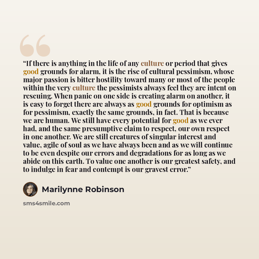 “If there is anything in the life of any culture or period that gives good grounds for alarm, it is the rise of cultural pessimism, whose major passion is bitter hostility toward many or most of the people within the very culture the pessimists always feel they are intent on rescuing. When panic on…” quote by Marilynne Robinson