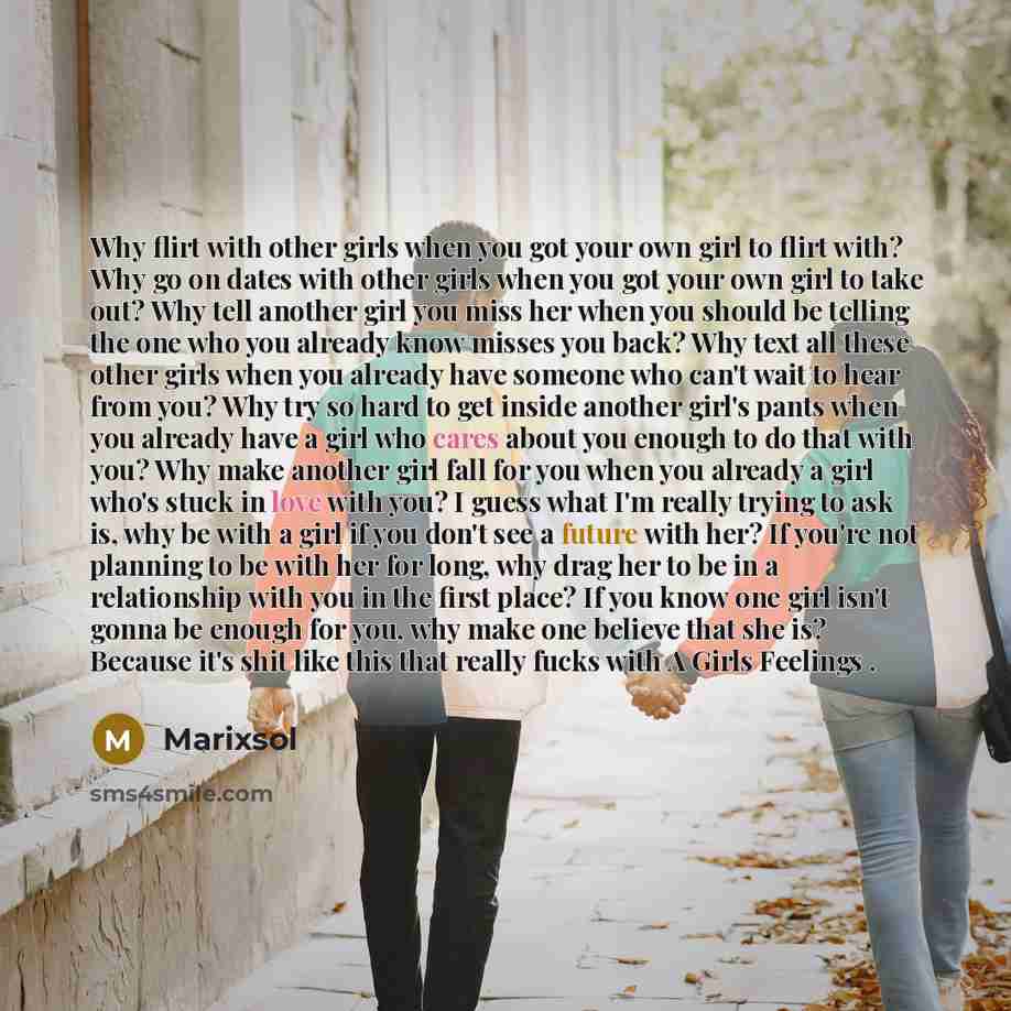“Why flirt with other girls when you got your own girl to flirt with? Why go on dates with other girls when you got your own girl to take out? Why tell another girl you miss her when you should be telling the one who you already know misses you back? Why text all these other girls when you already…” quote by Marixsol