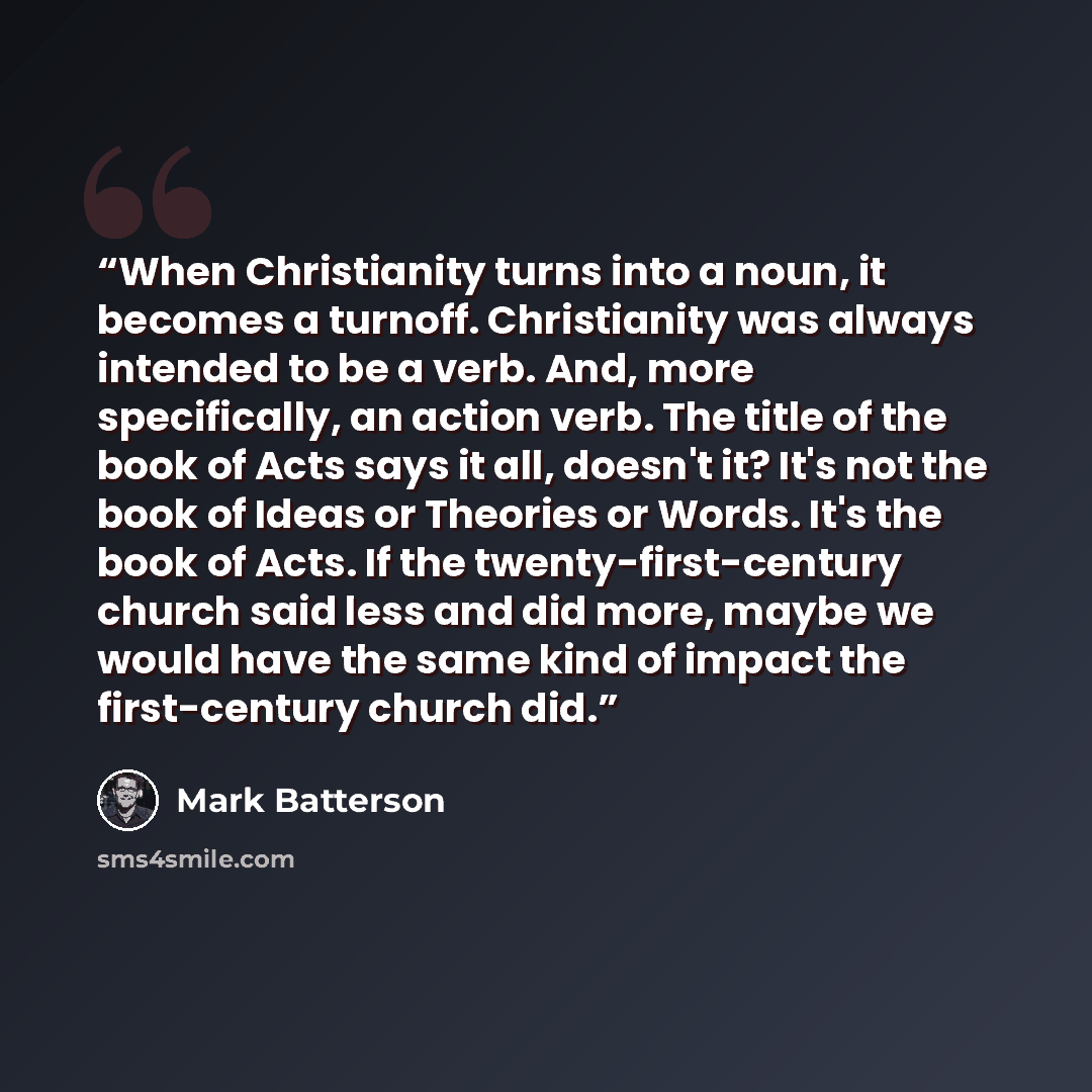 “When Christianity turns into a noun, it becomes a turnoff. Christianity was always intended to be a verb. And, more specifically, an action verb. The title of the book of Acts says it all, doesn't it? It's not the book of Ideas or Theories or Words. It's the book of Acts. If the…” quote by Mark Batterson