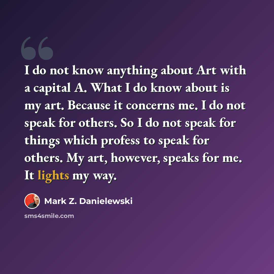 “I do not know anything about Art with a capital A. What I do know about is my art. Because it concerns me. I do not speak for others. So I do not speak for things which profess to speak for others. My art, however, speaks for me. It lights my way.” quote by Mark Z. Danielewski