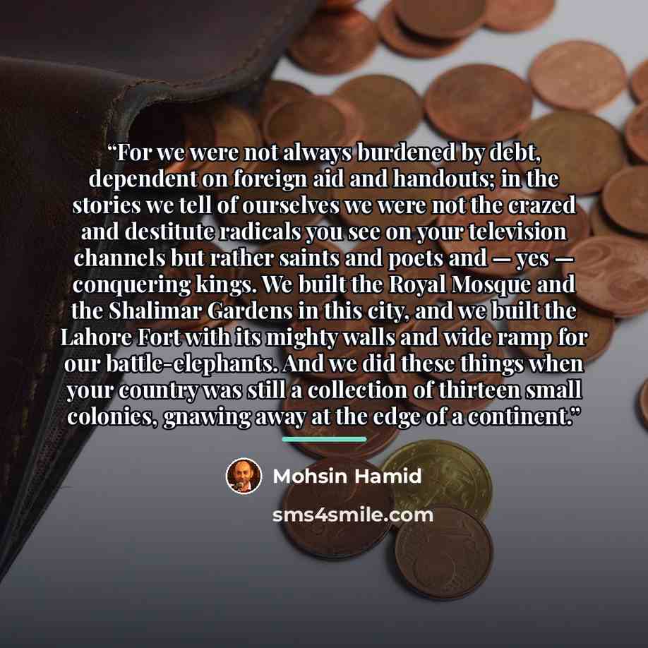 “For we were not always burdened by debt, dependent on foreign aid and handouts; in the stories we tell of ourselves we were not the crazed and destitute radicals you see on your television channels but rather saints and poets and — yes — conquering kings. We built the Royal Mosque and the Shalimar…” quote by Mohsin Hamid
