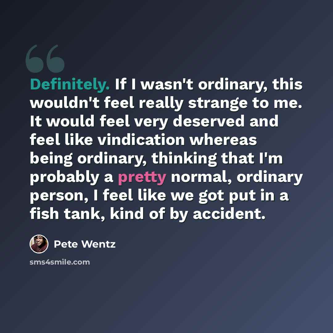 “Definitely. If I wasn't ordinary, this wouldn't feel really strange to me. It would feel very deserved and feel like vindication whereas being ordinary, thinking that I'm probably a pretty normal, ordinary person, I feel like we got put in a fish tank, kind of by accident.” quote by Pete Wentz