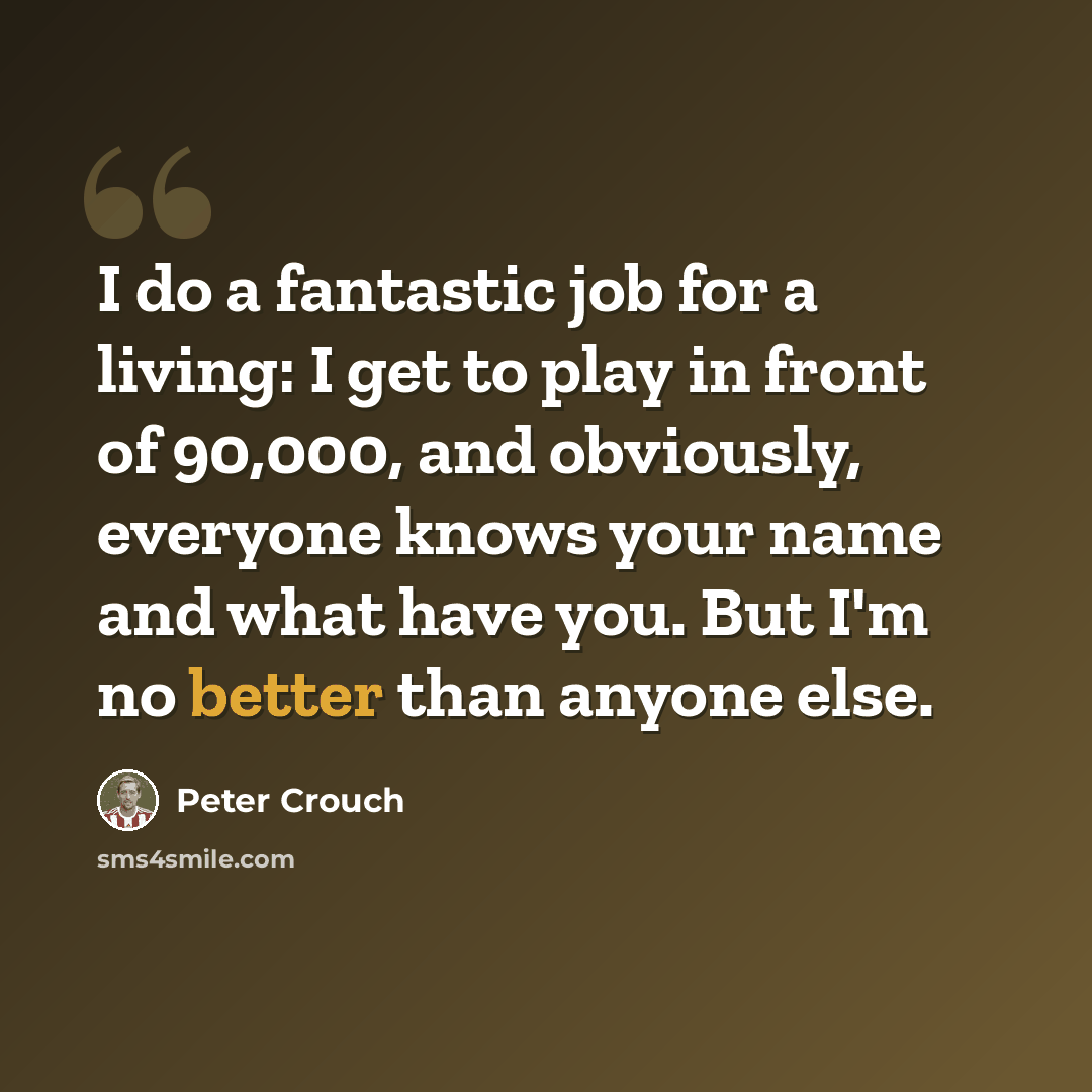 “I do a fantastic job for a living: I get to play in front of 90,000, and obviously, everyone knows your name and what have you. But I'm no better than anyone else.” quote by Peter Crouch