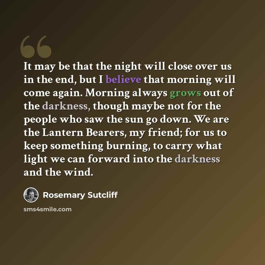 “It may be that the night will close over us in the end, but I believe that morning will come again. Morning always grows out of the darkness, though maybe not for the people who saw the sun go down. We are the Lantern Bearers, my friend; for us to keep something burning, to carry what light we can…” quote by Rosemary Sutcliff