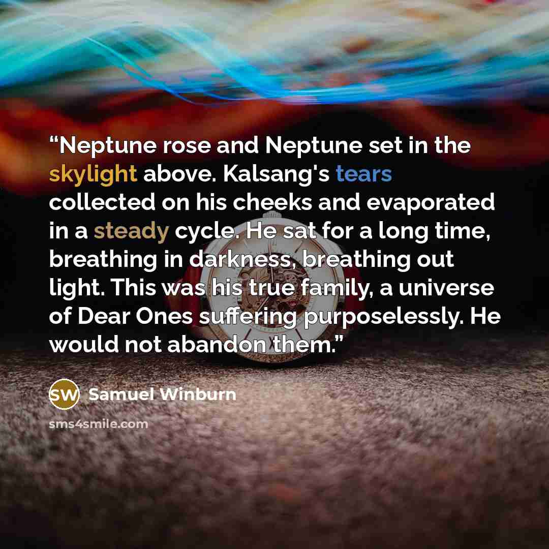 “Neptune rose and Neptune set in the skylight above. Kalsang's tears collected on his cheeks and evaporated in a steady cycle. He sat for a long time, breathing in darkness, breathing out light. This was his true family, a universe of Dear Ones suffering purposelessly. He would not abandon them.” quote by Samuel Winburn