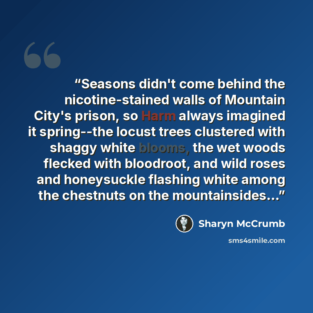 “Seasons didn't come behind the nicotine-stained walls of Mountain City's prison, so Harm always imagined it spring--the locust trees clustered with shaggy white blooms, the wet woods flecked with bloodroot, and wild roses and honeysuckle flashing white among the chestnuts on the mountainsides...” quote by Sharyn McCrumb