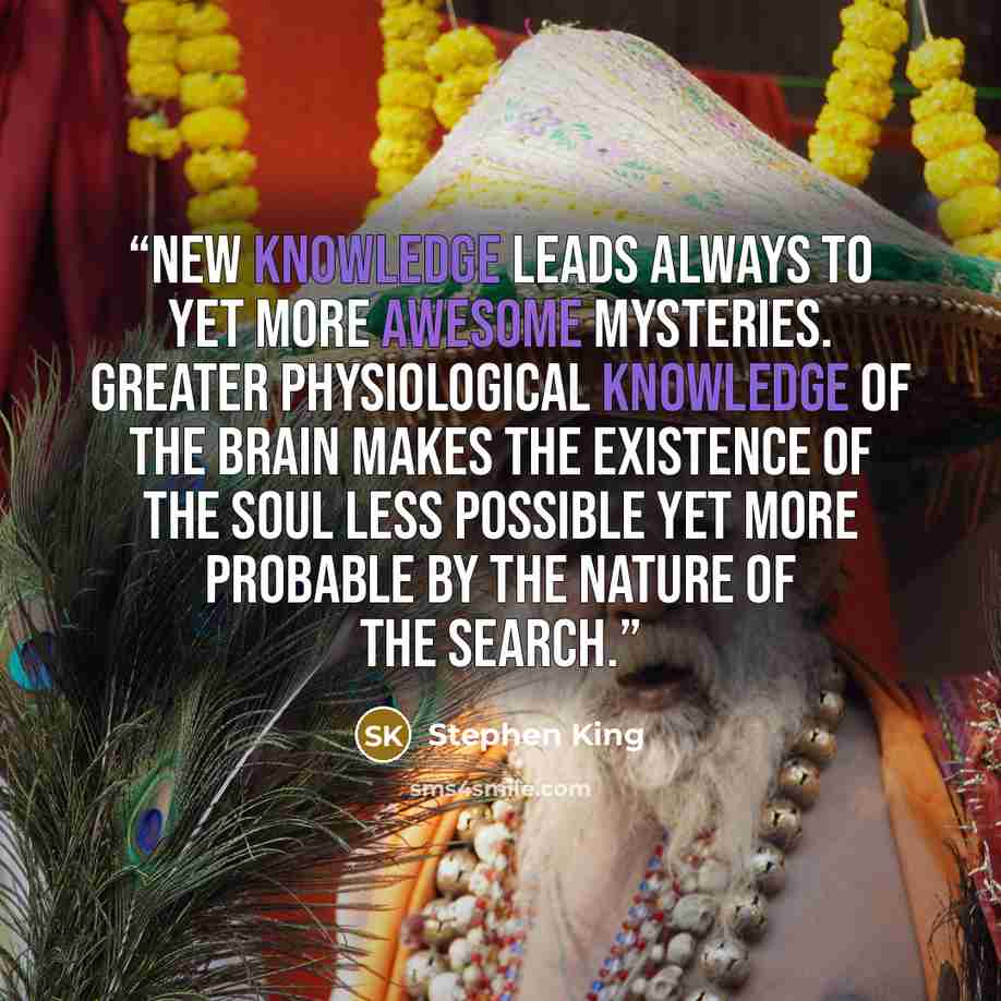 “new knowledge leads always to yet more awesome mysteries. Greater physiological knowledge of the brain makes the existence of the soul less possible yet more probable by the nature of the search.” quote by Stephen King