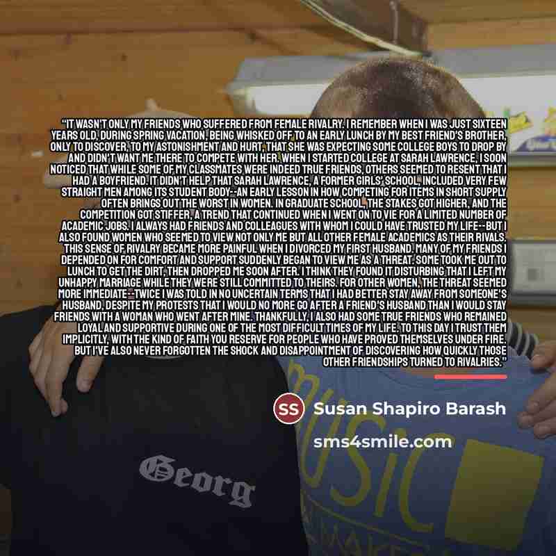 “It wasn't only my friends who suffered from female rivalry. I remember when I was just sixteen years old, during spring vacation, being whisked off to an early lunch by my best friend's brother, only to discover, to my astonishment and hurt, that she was expecting some college boys to drop by and…” quote by Susan Shapiro Barash