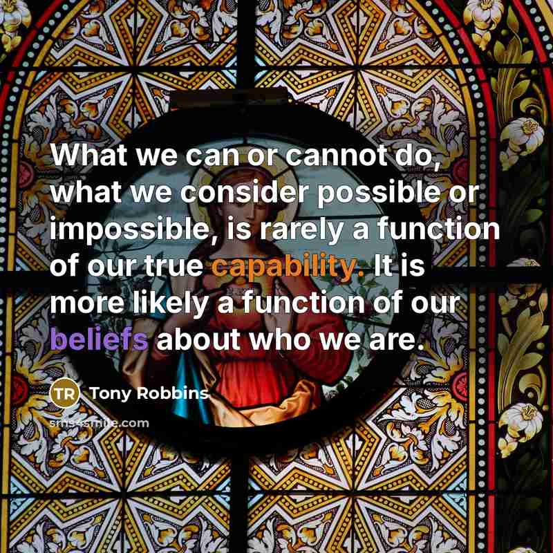 “What we can or cannot do, what we consider possible or impossible, is rarely a function of our true capability. It is more likely a function of our beliefs about who we are.” quote by Tony Robbins